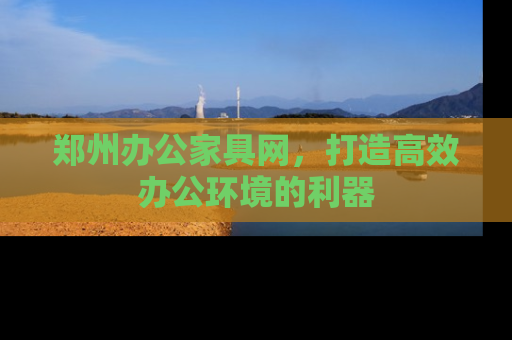 郑州办公家具网，打造高效办公环境的利器