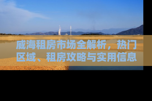 威海租房市场全解析，热门区域、租房攻略与实用信息