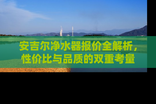 安吉尔净水器报价全解析，性价比与品质的双重考量