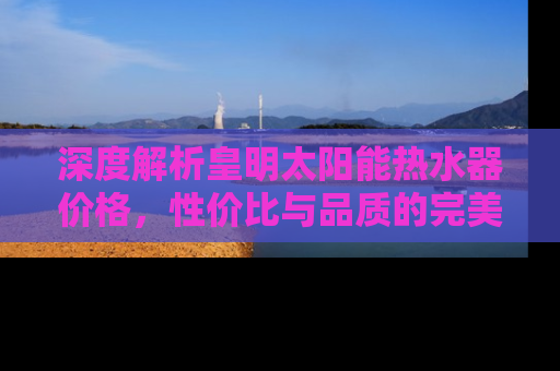 深度解析皇明太阳能热水器价格，性价比与品质的完美结合