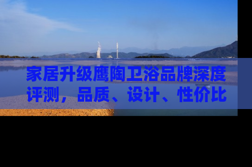 家居升级鹰陶卫浴品牌深度评测，品质、设计、性价比全解析