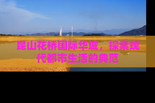 昆山花桥国际华城，探索现代都市生活的典范