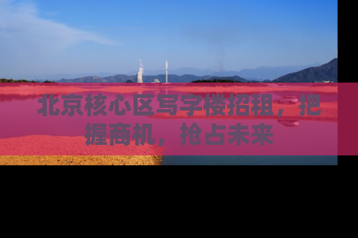 北京核心区写字楼招租，把握商机，抢占未来