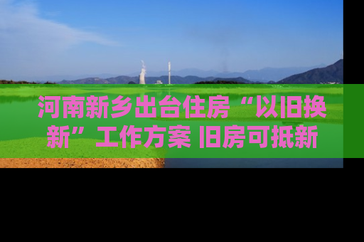 河南新乡出台住房“以旧换新”工作方案 旧房可抵新房70%房款