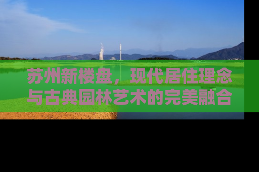 苏州新楼盘，现代居住理念与古典园林艺术的完美融合