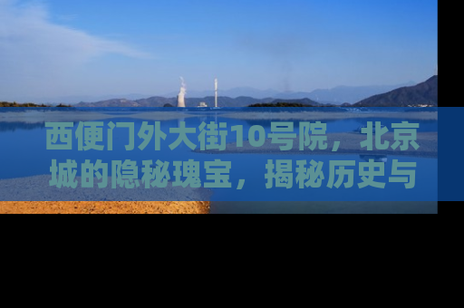 西便门外大街10号院，北京城的隐秘瑰宝，揭秘历史与现代的完美融合