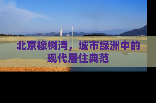 北京橡树湾，城市绿洲中的现代居住典范