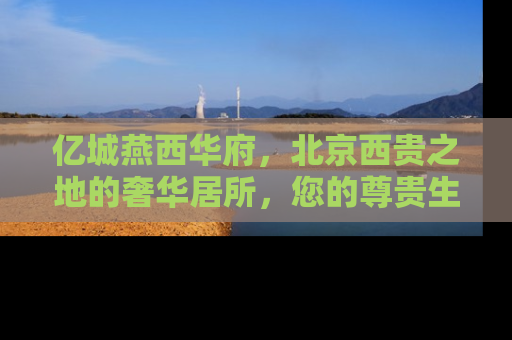 亿城燕西华府，北京西贵之地的奢华居所，您的尊贵生活新起点