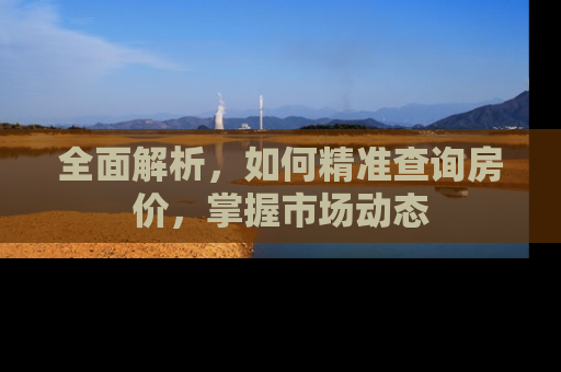 全面解析，如何精准查询房价，掌握市场动态