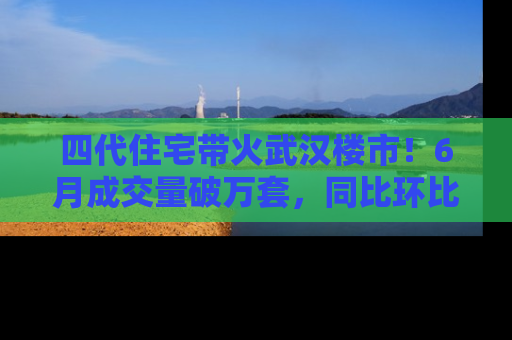 四代住宅带火武汉楼市！6月成交量破万套，同比环比双涨超50％，房价仍承压