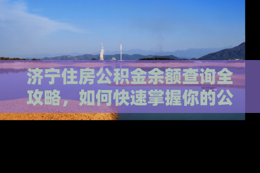 济宁住房公积金余额查询全攻略，如何快速掌握你的公积金账户动态
