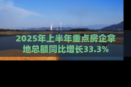 2025年上半年重点房企拿地总额同比增长33.3%