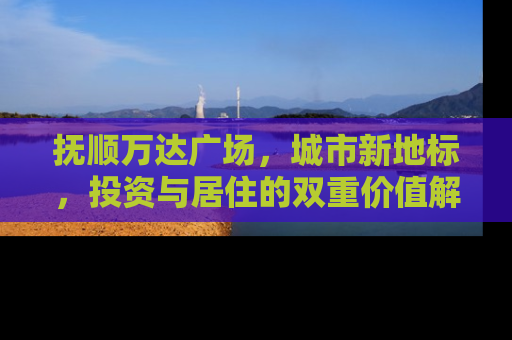 抚顺万达广场，城市新地标，投资与居住的双重价值解析