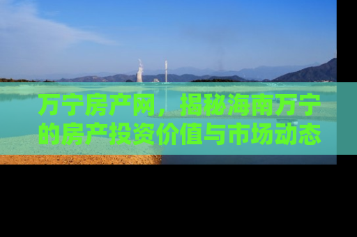 万宁房产网，揭秘海南万宁的房产投资价值与市场动态