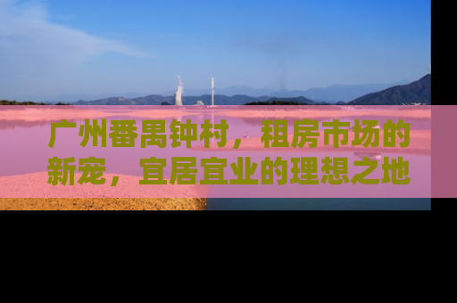 广州番禺钟村，租房市场的新宠，宜居宜业的理想之地