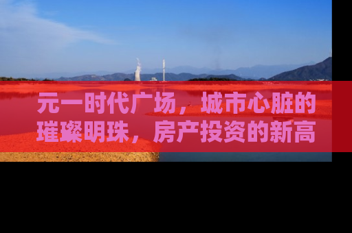 元一时代广场，城市心脏的璀璨明珠，房产投资的新高地