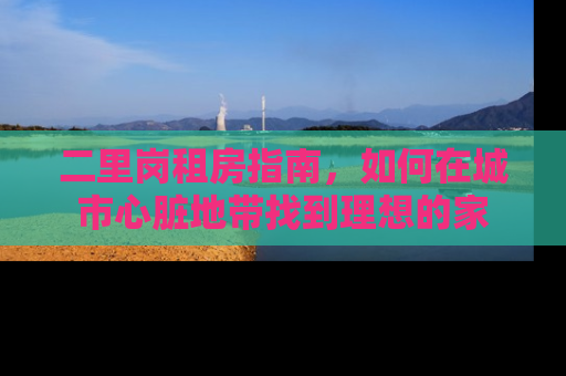 二里岗租房指南，如何在城市心脏地带找到理想的家