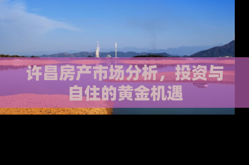 许昌房产市场分析，投资与自住的黄金机遇