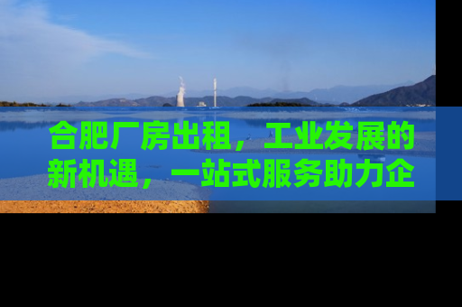 合肥厂房出租，工业发展的新机遇，一站式服务助力企业腾飞