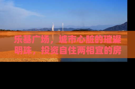 乐基广场，城市心脏的璀璨明珠，投资自住两相宜的房产新地标
