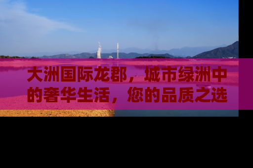 大洲国际龙郡，城市绿洲中的奢华生活，您的品质之选