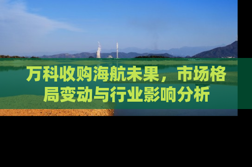 万科收购海航未果，市场格局变动与行业影响分析