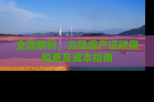 全面解析，办理房产证所需税费及成本指南