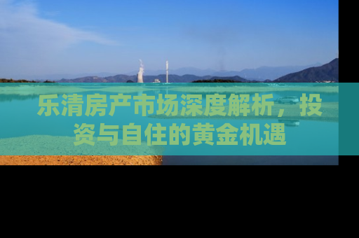 乐清房产市场深度解析，投资与自住的黄金机遇