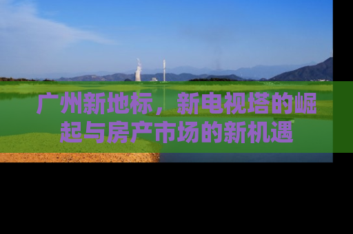 广州新地标，新电视塔的崛起与房产市场的新机遇