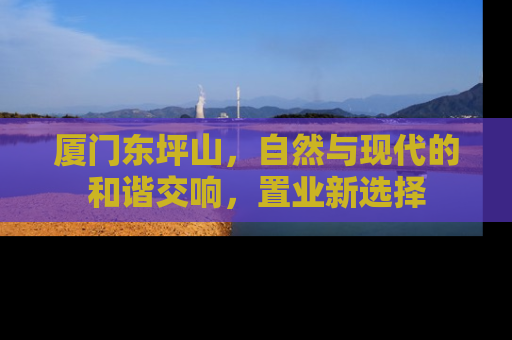 厦门东坪山，自然与现代的和谐交响，置业新选择