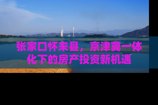 张家口怀来县，京津冀一体化下的房产投资新机遇