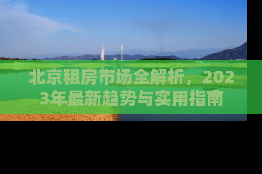 北京租房市场全解析，2023年最新趋势与实用指南