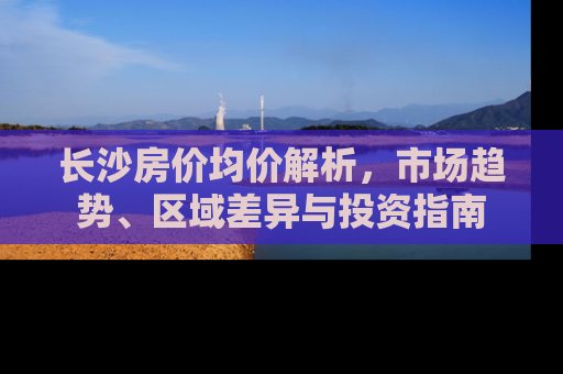 长沙房价均价解析，市场趋势、区域差异与投资指南