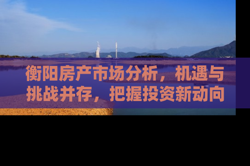 衡阳房产市场分析，机遇与挑战并存，把握投资新动向