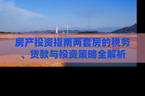 房产投资指南两套房的税务、贷款与投资策略全解析