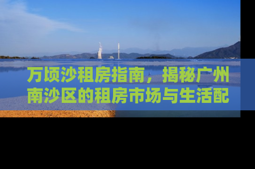 万顷沙租房指南，揭秘广州南沙区的租房市场与生活配套
