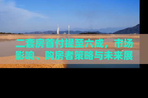 二套房首付提至六成，市场影响、购房者策略与未来展望