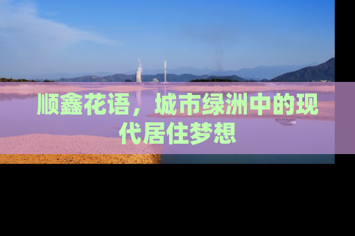 顺鑫花语，城市绿洲中的现代居住梦想