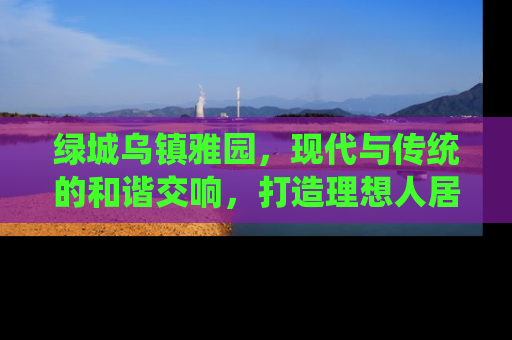 绿城乌镇雅园，现代与传统的和谐交响，打造理想人居新典范
