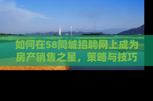 如何在58同城招聘网上成为房产销售之星，策略与技巧全解析