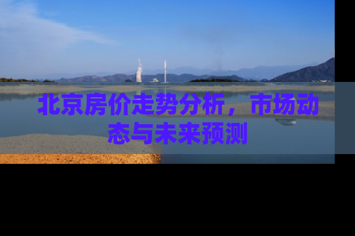 北京房价走势分析，市场动态与未来预测