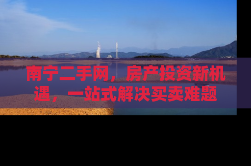 南宁二手网，房产投资新机遇，一站式解决买卖难题
