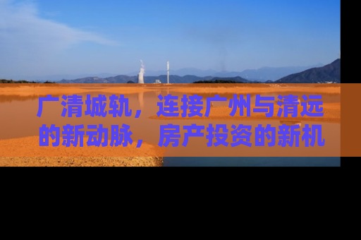 广清城轨，连接广州与清远的新动脉，房产投资的新机遇