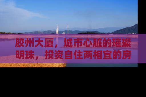 胶州大厦，城市心脏的璀璨明珠，投资自住两相宜的房产新选择