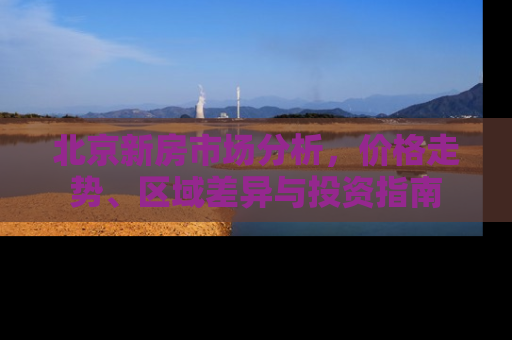 北京新房市场分析，价格走势、区域差异与投资指南