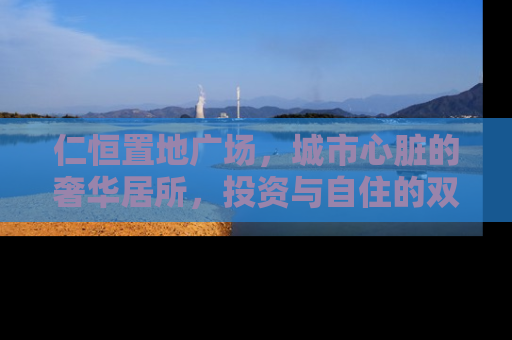 仁恒置地广场，城市心脏的奢华居所，投资与自住的双重价值
