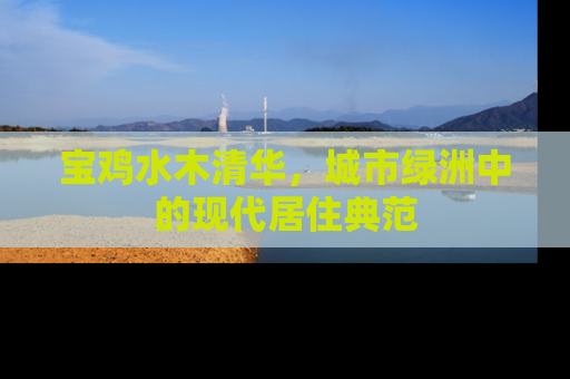 宝鸡水木清华，城市绿洲中的现代居住典范