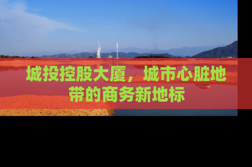 城投控股大厦，城市心脏地带的商务新地标