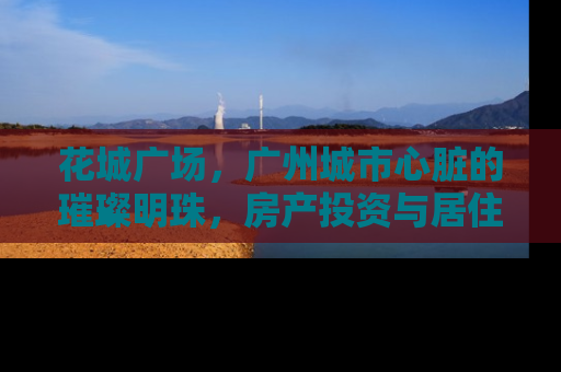 花城广场，广州城市心脏的璀璨明珠，房产投资与居住的理想之地