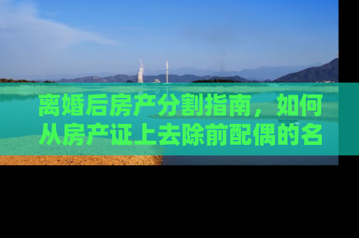 离婚后房产分割指南，如何从房产证上去除前配偶的名字